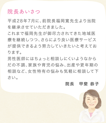 平成28年7月に、前院長福岡寛先生より当院を継承させていただきました。<br>これまで福岡先生が御尽力されてきた地域医療を継続しつつ、さらにより良い医療サービスが提供できるよう努力していきたいと考えております。<br>男性医師にはちょっと相談しにくいようなからだの不調、家族や育児の悩み、出産や更年期の相談など、女性特有の悩みも気軽に相談して下さい。